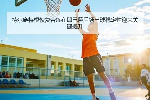 特尔施特根恢复合练在即巴萨后场出球稳定性迎来关键提升