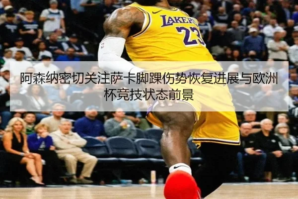 阿森纳密切关注萨卡脚踝伤势恢复进展与欧洲杯竞技状态前景