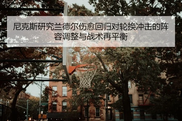 尼克斯研究兰德尔伤愈回归对轮换冲击的阵容调整与战术再平衡