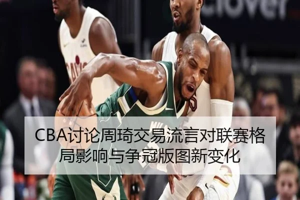 CBA讨论周琦交易流言对联赛格局影响与争冠版图新变化