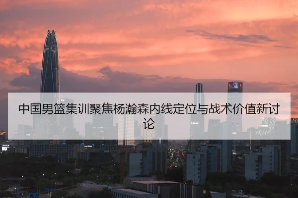 中国男篮集训聚焦杨瀚森内线定位与战术价值新讨论