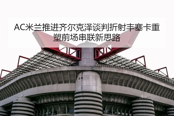 AC米兰推进齐尔克泽谈判折射丰塞卡重塑前场串联新思路