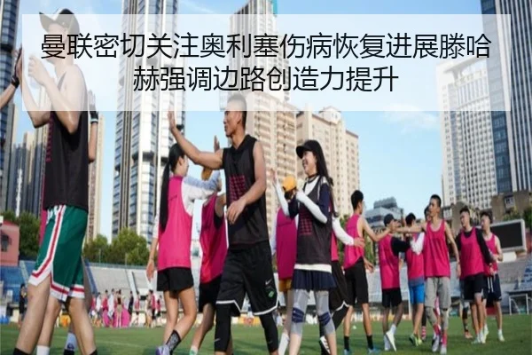曼联密切关注奥利塞伤病恢复进展滕哈赫强调边路创造力提升